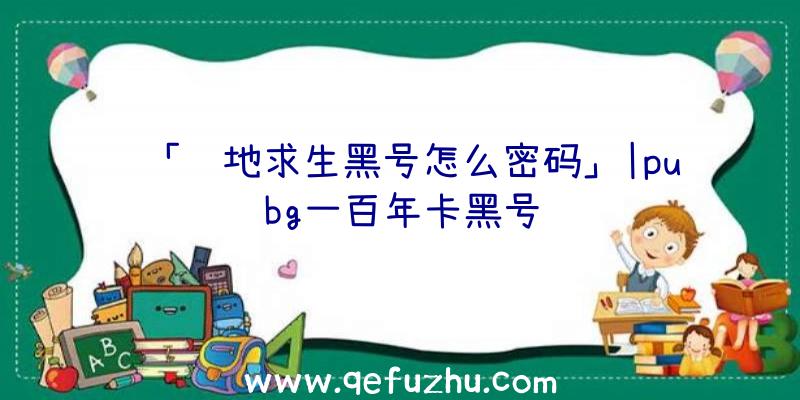 「绝地求生黑号怎么密码」|pubg一百年卡黑号